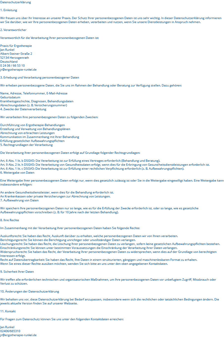 Datenschutzerklärung 1. Einleitung Wir freuen uns über Ihr Interesse an unserer Praxis. Der Schutz Ihrer personenbezogenen Daten ist uns sehr wichtig. In dieser Datenschutzerklärung informieren wir Sie darüber, wie wir Ihre personenbezogenen Daten erheben, verarbeiten und nutzen, wenn Sie unsere Dienstleistungen in Anspruch nehmen. 2. Verantwortlicher Verantwortlich für die Verarbeitung Ihrer personenbezogenen Daten ist: Praxis für Ergotherapie Jan Runkel Albert-Steiner-Straße 2 52134 Herzogenrath Deutschland 0 24 06 / 66 53 10 jr@ergotherapie-runkel.de 3. Erhebung und Verarbeitung personenbezogener Daten Wir erheben personenbezogene Daten, die Sie uns im Rahmen der Behandlung oder Beratung zur Verfügung stellen. Dazu gehören: Name, Adresse, Telefonnummer, E-Mail-Adresse Geburtsdatum Krankheitsgeschichte, Diagnosen, Behandlungsdaten Abrechnungsdaten (z. B. Versicherungsnummer) 4. Zwecke der Datenverarbeitung Wir verarbeiten Ihre personenbezogenen Daten zu folgenden Zwecken: Durchführung von Ergotherapie-Behandlungen Erstellung und Verwaltung von Behandlungsplänen Abrechnung von erbrachten Leistungen Kommunikation im Zusammenhang mit Ihrer Behandlung Erfüllung gesetzlicher Aufbewahrungspflichten 5. Rechtsgrundlagen der Verarbeitung Die Verarbeitung Ihrer personenbezogenen Daten erfolgt auf Grundlage folgender Rechtsgrundlagen: Art. 6 Abs. 1 lit. b DSGVO: Die Verarbeitung ist zur Erfüllung eines Vertrages erforderlich (Behandlung und Beratung). Art. 9 Abs. 2 lit. h DSGVO: Die Verarbeitung von Gesundheitsdaten erfolgt, wenn dies für die Erbringung von Gesundheitsdienstleistungen erforderlich ist. Art. 6 Abs. 1 lit. c DSGVO: Die Verarbeitung ist zur Erfüllung einer rechtlichen Verpflichtung erforderlich (z. B. Aufbewahrungspflichten). 6. Weitergabe von Daten Eine Weitergabe Ihrer personenbezogenen Daten erfolgt nur, wenn dies gesetzlich zulässig ist oder Sie in die Weitergabe eingewilligt haben. Eine Weitergabe kann insbesondere erfolgen: An andere Gesundheitsdienstleister, wenn dies für die Behandlung erforderlich ist. An Krankenkassen oder private Versicherungen zur Abrechnung von Leistungen. 7. Aufbewahrung von Daten Wir speichern Ihre personenbezogenen Daten nur so lange, wie es für die Erfüllung der Zwecke erforderlich ist, oder so lange, wie es gesetzliche Aufbewahrungspflichten vorschreiben (z. B. für 10 Jahre nach der letzten Behandlung). 8. Ihre Rechte Im Zusammenhang mit der Verarbeitung Ihrer personenbezogenen Daten haben Sie folgende Rechte: Auskunftsrecht: Sie haben das Recht, Auskunft darüber zu erhalten, welche personenbezogenen Daten wir von Ihnen verarbeiten. Berichtigungsrecht: Sie können die Berichtigung unrichtiger oder unvollständiger Daten verlangen. Löschungsrecht: Sie haben das Recht, die Löschung Ihrer personenbezogenen Daten zu verlangen, sofern keine gesetzlichen Aufbewahrungspflichten bestehen. Einschränkungsrecht: Sie können unter bestimmten Voraussetzungen die Einschränkung der Verarbeitung Ihrer Daten verlangen. Widerspruchsrecht: Sie haben das Recht, der Verarbeitung Ihrer personenbezogenen Daten zu widersprechen, wenn dies auf der Grundlage von berechtigten Interessen erfolgt. Recht auf Datenübertragbarkeit: Sie haben das Recht, Ihre Daten in einem strukturierten, gängigen und maschinenlesbaren Format zu erhalten. Wenn Sie eines dieser Rechte ausüben möchten, wenden Sie sich bitte an uns unter den oben angegebenen Kontaktdaten. 9. Sicherheit Ihrer Daten Wir treffen alle erforderlichen technischen und organisatorischen Maßnahmen, um Ihre personenbezogenen Daten vor unbefugtem Zugriff, Missbrauch oder Verlust zu schützen. 10. Änderungen der Datenschutzerklärung Wir behalten uns vor, diese Datenschutzerklärung bei Bedarf anzupassen, insbesondere wenn sich die rechtlichen oder tatsächlichen Bedingungen ändern. Die jeweils aktuelle Version finden Sie auf unserer Webseite. 11. Kontakt Für Fragen zum Datenschutz können Sie uns unter den folgenden Kontaktdaten erreichen: Jan Runkel 02406/665310 jr@ergotherapie-runkel.de 