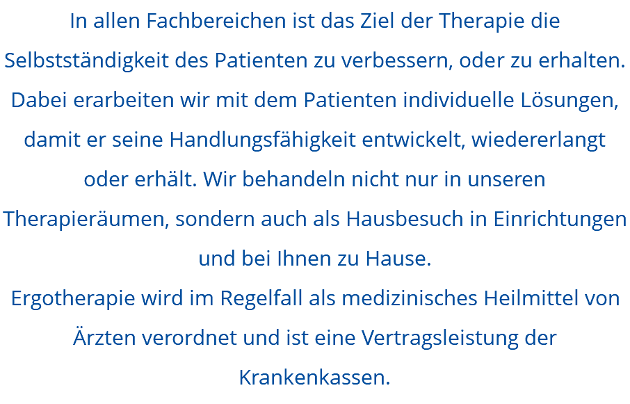 In allen Fachbereichen ist das Ziel der Therapie die Selbstständigkeit des Patienten zu verbessern, oder zu erhalten. Dabei erarbeiten wir mit dem Patienten individuelle Lösungen, damit er seine Handlungsfähigkeit entwickelt, wiedererlangt oder erhält. Wir behandeln nicht nur in unseren Therapieräumen, sondern auch als Hausbesuch in Einrichtungen und bei Ihnen zu Hause. Ergotherapie wird im Regelfall als medizinisches Heilmittel von Ärzten verordnet und ist eine Vertragsleistung der Krankenkassen.