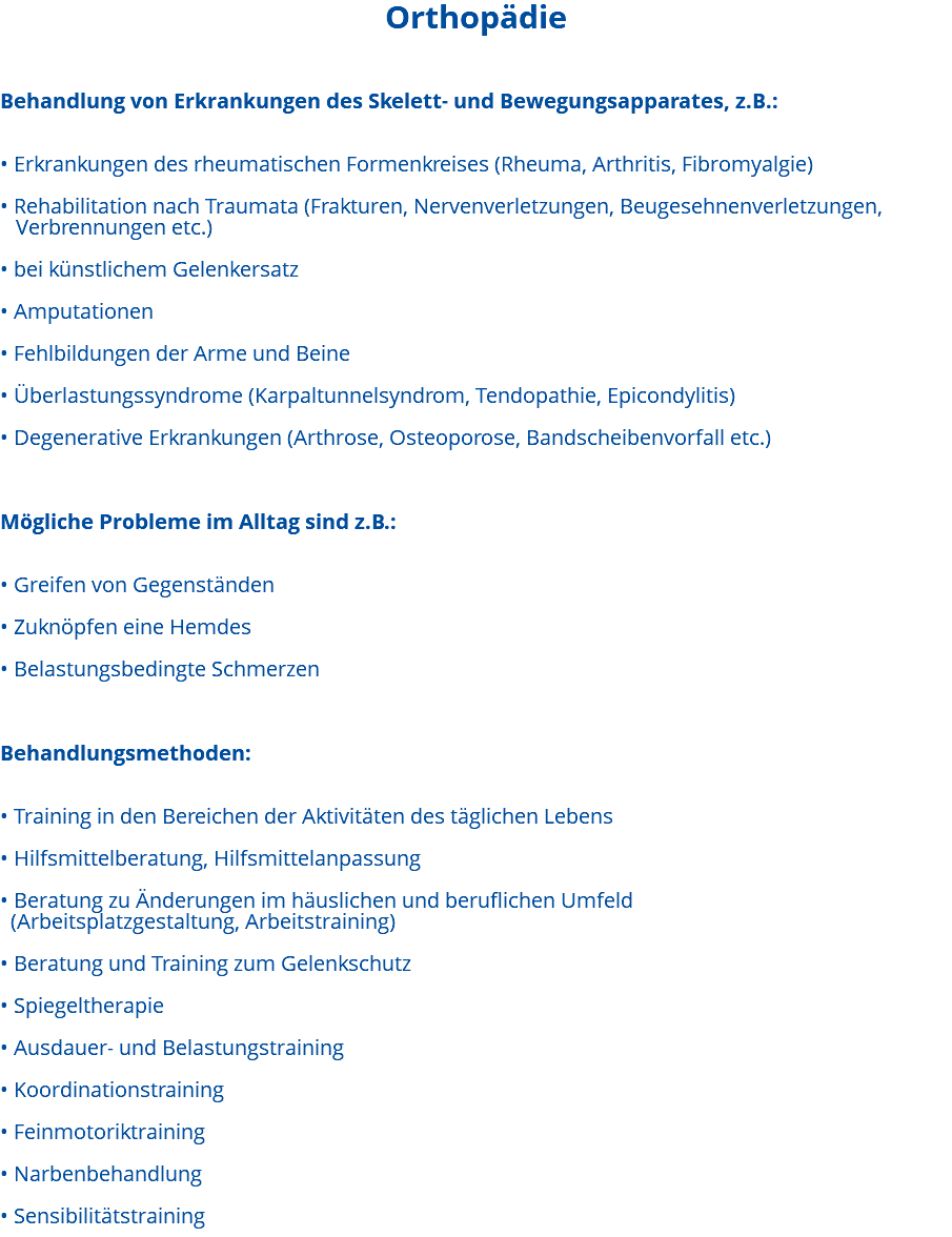 Orthopädie Behandlung von Erkrankungen des Skelett- und Bewegungsapparates, z.B.: • Erkrankungen des rheumatischen Formenkreises (Rheuma, Arthritis, Fibromyalgie) • Rehabilitation nach Traumata (Frakturen, Nervenverletzungen, Beugesehnenverletzungen, Verbrennungen etc.) • bei künstlichem Gelenkersatz • Amputationen • Fehlbildungen der Arme und Beine • Überlastungssyndrome (Karpaltunnelsyndrom, Tendopathie, Epicondylitis) • Degenerative Erkrankungen (Arthrose, Osteoporose, Bandscheibenvorfall etc.) Mögliche Probleme im Alltag sind z.B.: • Greifen von Gegenständen • Zuknöpfen eine Hemdes • Belastungsbedingte Schmerzen Behandlungsmethoden: • Training in den Bereichen der Aktivitäten des täglichen Lebens • Hilfsmittelberatung, Hilfsmittelanpassung • Beratung zu Änderungen im häuslichen und beruflichen Umfeld (Arbeitsplatzgestaltung, Arbeitstraining) • Beratung und Training zum Gelenkschutz • Spiegeltherapie • Ausdauer- und Belastungstraining • Koordinationstraining • Feinmotoriktraining • Narbenbehandlung • Sensibilitätstraining