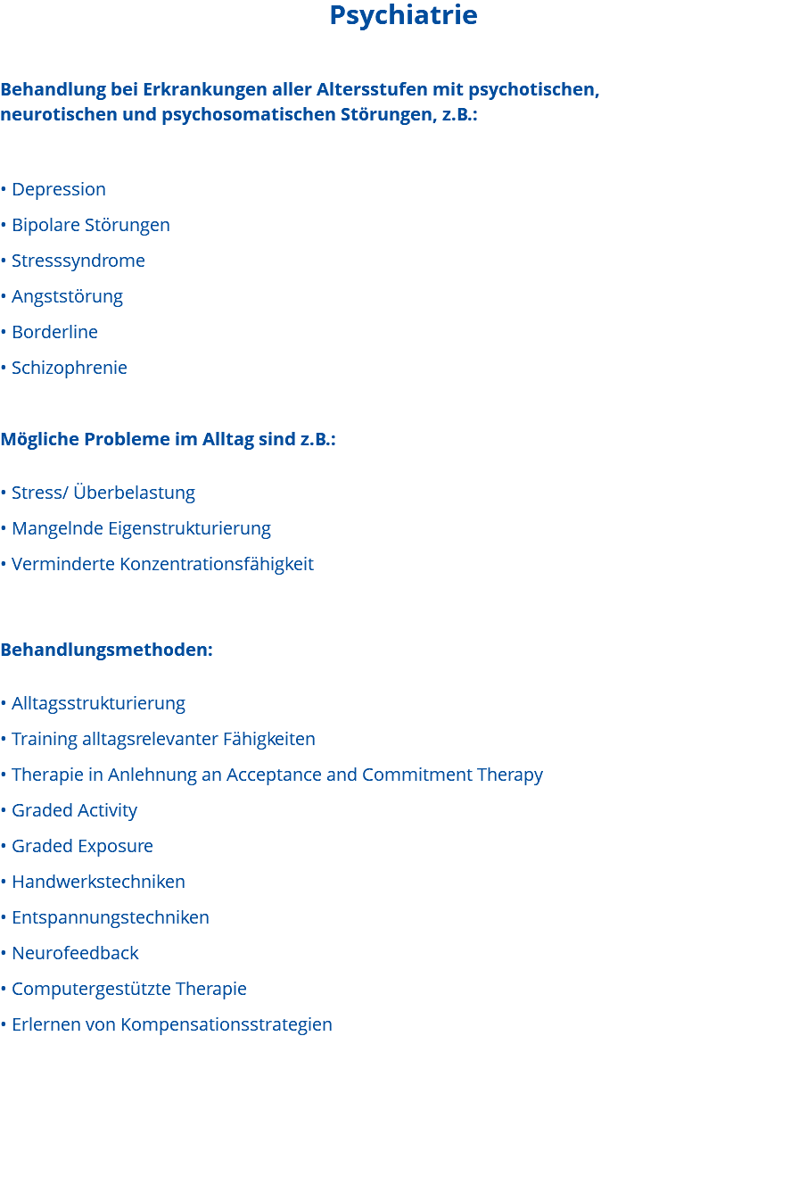 Psychiatrie Behandlung bei Erkrankungen aller Altersstufen mit psychotischen, neurotischen und psychosomatischen Störungen, z.B.: • Depression • Bipolare Störungen • Stresssyndrome • Angststörung • Borderline • Schizophrenie Mögliche Probleme im Alltag sind z.B.: • Stress/ Überbelastung • Mangelnde Eigenstrukturierung • Verminderte Konzentrationsfähigkeit Behandlungsmethoden: • Alltagsstrukturierung • Training alltagsrelevanter Fähigkeiten • Therapie in Anlehnung an Acceptance and Commitment Therapy • Graded Activity • Graded Exposure • Handwerkstechniken • Entspannungstechniken • Neurofeedback • Computergestützte Therapie • Erlernen von Kompensationsstrategien 