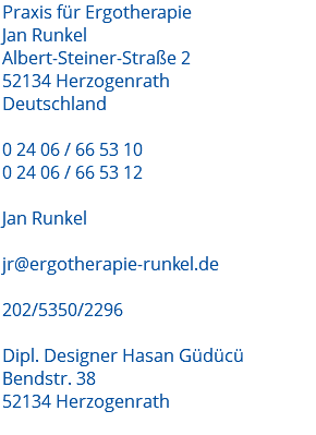 Praxis für Ergotherapie Jan Runkel Albert-Steiner-Straße 2 52134 Herzogenrath Deutschland 0 24 06 / 66 53 10 0 24 06 / 66 53 12 Jan Runkel jr@ergotherapie-runkel.de 202/5350/2296 Dipl. Designer Hasan Güdücü Bendstr. 38 52134 Herzogenrath 